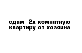 сдам  2х комнатную квартиру от хозяина